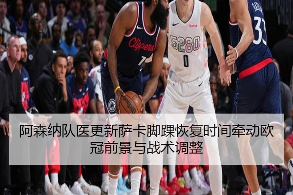 阿森纳队医更新萨卡脚踝恢复时间牵动欧冠前景与战术调整